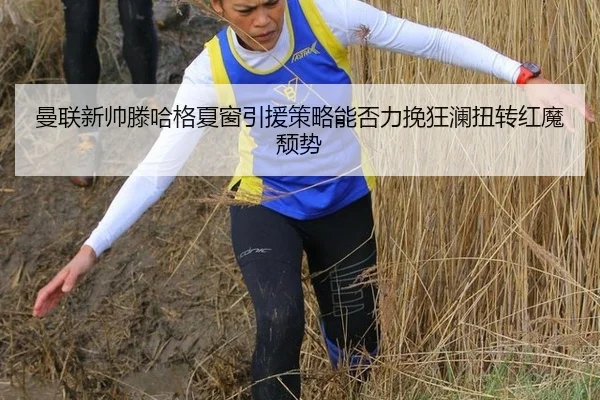 曼联新帅滕哈格夏窗引援策略能否力挽狂澜扭转红魔颓势
